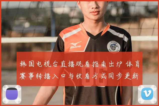 韩国电视台直播观看指南出炉 体育赛事转播入口与收看方式同步更新