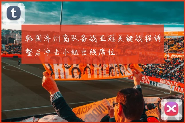 韩国济州岛队备战亚冠关键战程调整后冲击小组出线席位