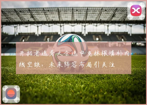 开拓者选秀大会选中克林根填补内线空缺，未来阵容布局引关注