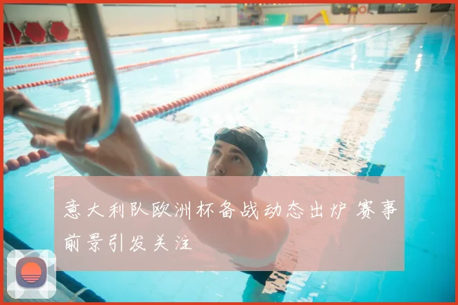 意大利队欧洲杯备战动态出炉 赛事前景引发关注