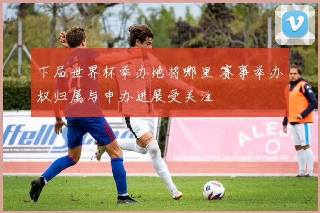 下届世界杯举办地将哪里 赛事举办权归属与申办进展受关注