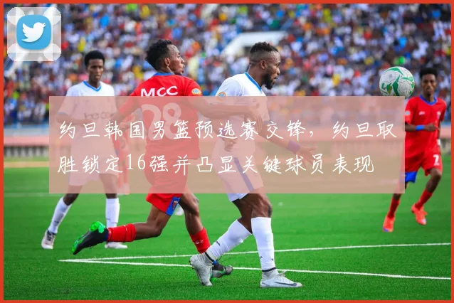 约旦韩国男篮预选赛交锋，约旦取胜锁定16强并凸显关键球员表现