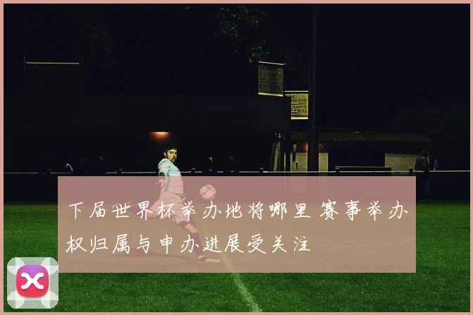 下届世界杯举办地将哪里 赛事举办权归属与申办进展受关注