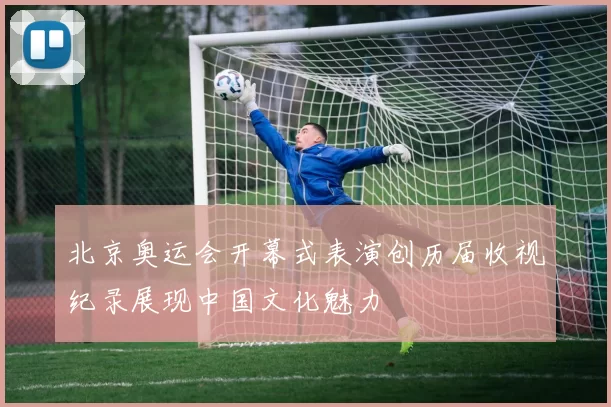 北京奥运会开幕式表演创历届收视纪录展现中国文化魅力