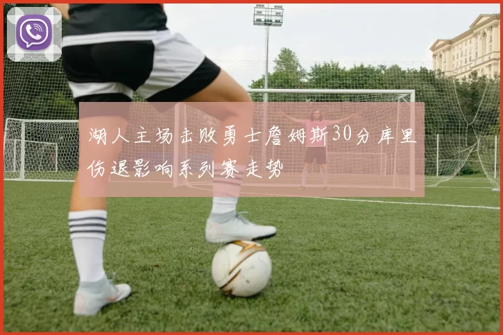 湖人主场击败勇士詹姆斯30分库里伤退影响系列赛走势