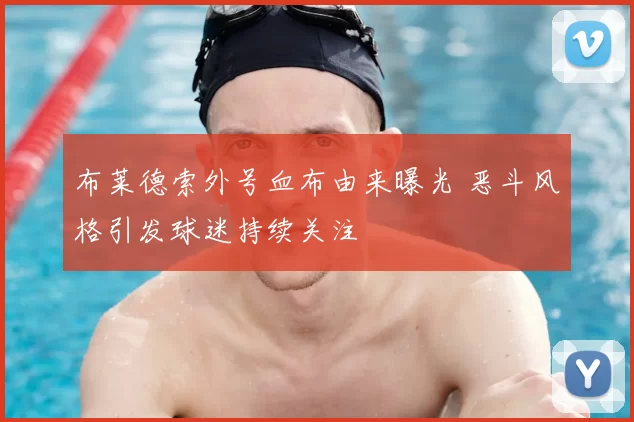 布莱德索外号血布由来曝光 恶斗风格引发球迷持续关注