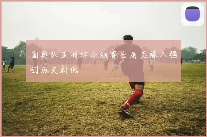 国奥队亚洲杯小组赛出局无缘八强创历史新低