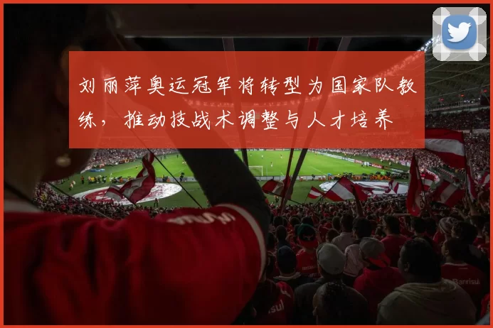 刘丽萍奥运冠军将转型为国家队教练，推动技战术调整与人才培养