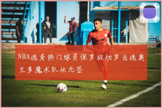NBA选秀热门球员保罗班切罗当选奥兰多魔术队状元签