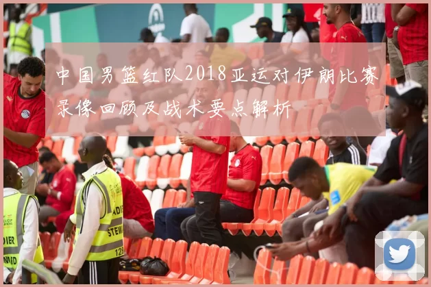 中国男篮红队2018亚运对伊朗比赛录像回顾及战术要点解析