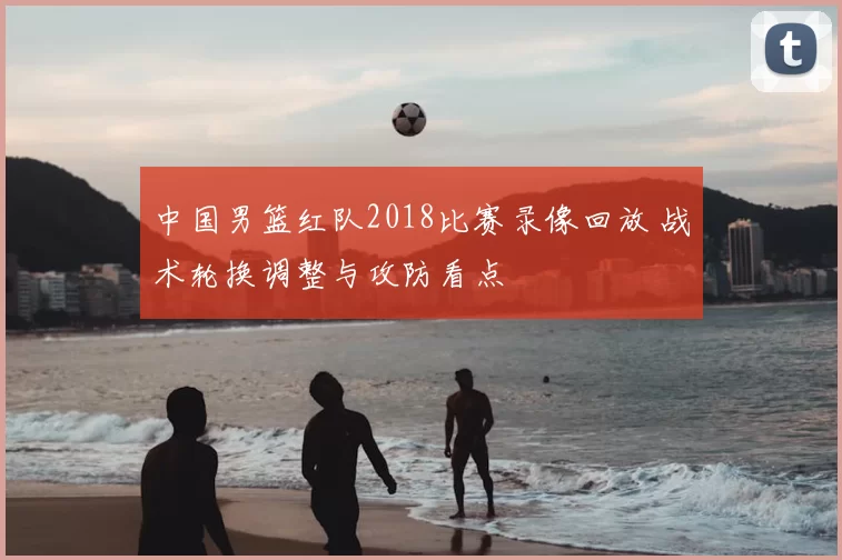 中国男篮红队2018比赛录像回放 战术轮换调整与攻防看点