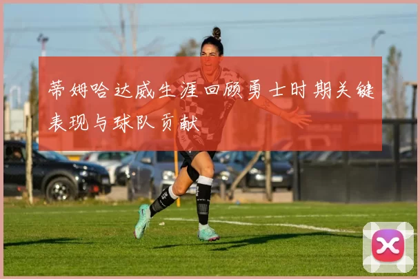 蒂姆哈达威生涯回顾勇士时期关键表现与球队贡献