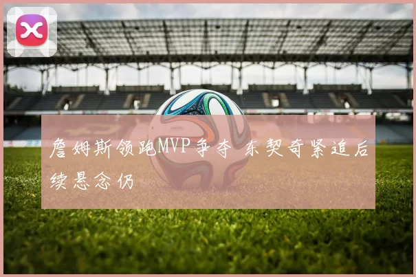 詹姆斯领跑MVP争夺 东契奇紧追后续悬念仍