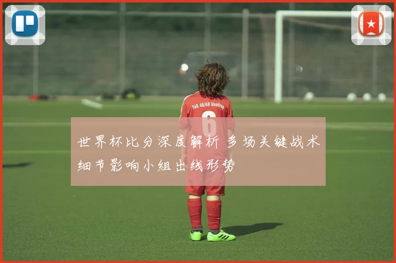 世界杯比分深度解析 多场关键战术细节影响小组出线形势