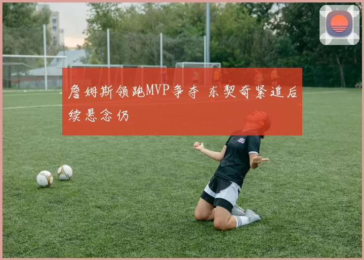 詹姆斯领跑MVP争夺 东契奇紧追后续悬念仍