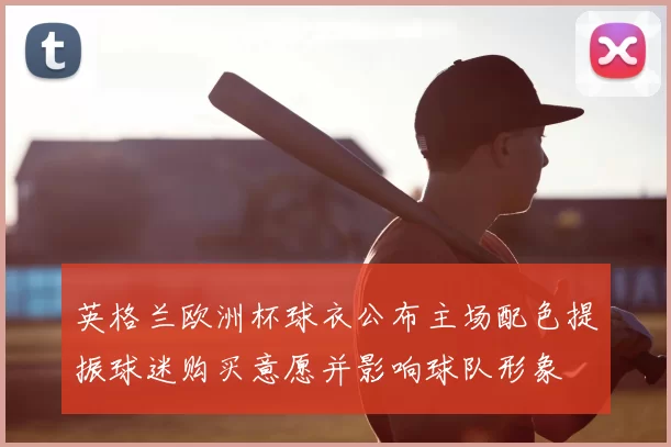 英格兰欧洲杯球衣公布主场配色提振球迷购买意愿并影响球队形象