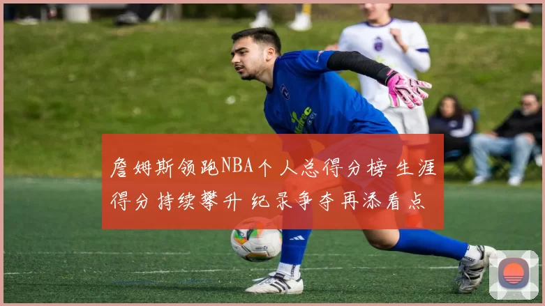 詹姆斯领跑NBA个人总得分榜 生涯得分持续攀升 纪录争夺再添看点