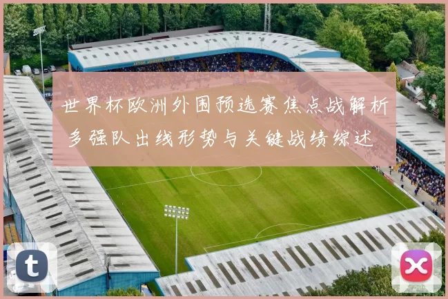 世界杯欧洲外围预选赛焦点战解析 多强队出线形势与关键战绩综述