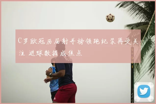 C罗欧冠历届射手榜领跑纪录再受关注 进球数据成焦点
