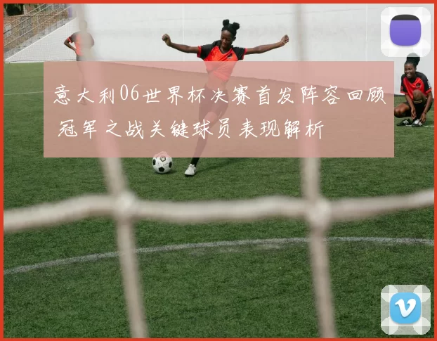 意大利06世界杯决赛首发阵容回顾 冠军之战关键球员表现解析
