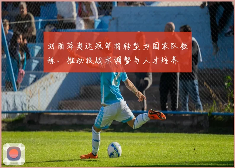 刘丽萍奥运冠军将转型为国家队教练，推动技战术调整与人才培养