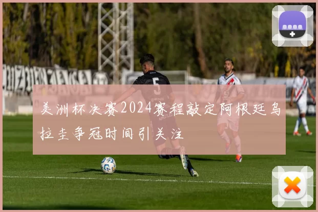 美洲杯决赛2024赛程敲定阿根廷乌拉圭争冠时间引关注