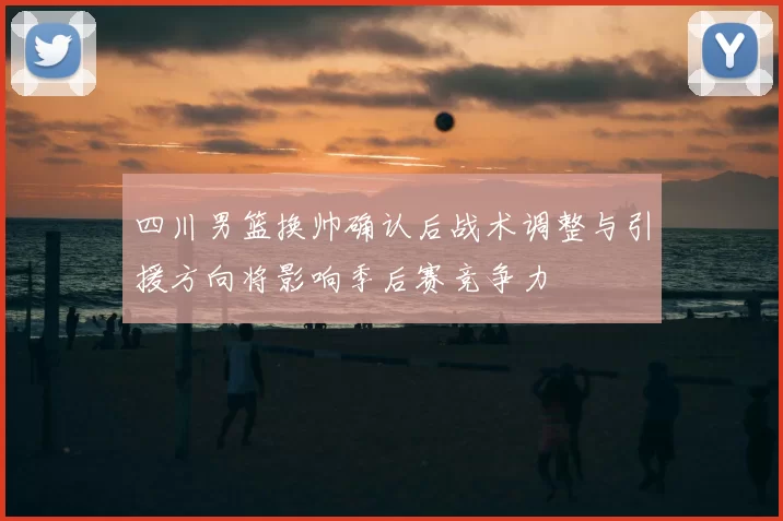 四川男篮换帅确认后战术调整与引援方向将影响季后赛竞争力