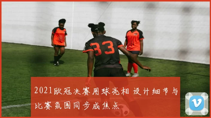 2021欧冠决赛用球亮相 设计细节与比赛氛围同步成焦点